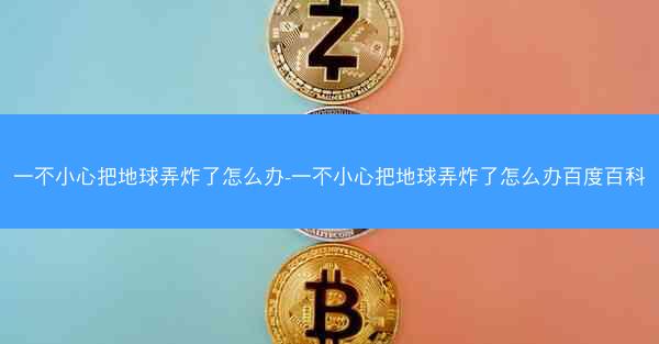 一不小心把地球弄炸了怎么办-一不小心把地球弄炸了怎么办百度百科