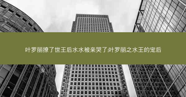 叶罗丽撩了世王后水水被亲哭了;叶罗丽之水王的宠后