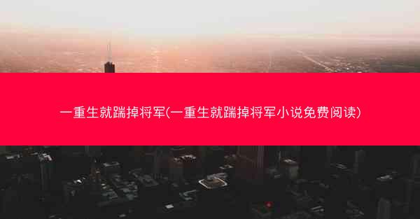 一重生就踹掉将军(一重生就踹掉将军小说免费阅读)