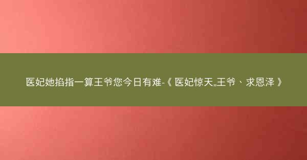 医妃她掐指一算王爷您今日有难-《医妃惊天,,王爷、求恩泽》